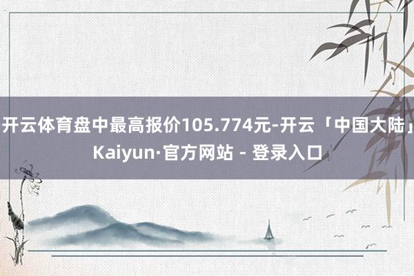 开云体育盘中最高报价105.774元-开云「中国大陆」Kaiyun·官方网站 - 登录入口