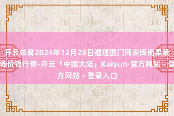 开云体育2024年12月28日福建厦门同安闽南果蔬批发商场价钱行情-开云「中国大陆」Kaiyun·官方网站 - 登录入口