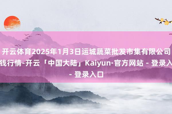 开云体育2025年1月3日运城蔬菜批发市集有限公司价钱行情-开云「中国大陆」Kaiyun·官方网站 - 登录入口