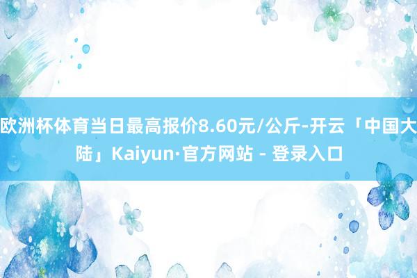 欧洲杯体育当日最高报价8.60元/公斤-开云「中国大陆」Kaiyun·官方网站 - 登录入口