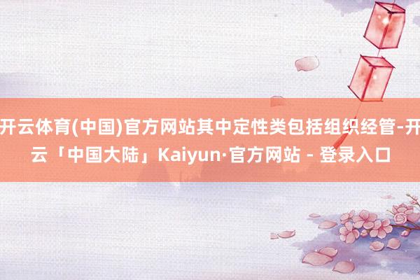 开云体育(中国)官方网站其中定性类包括组织经管-开云「中国大陆」Kaiyun·官方网站 - 登录入口