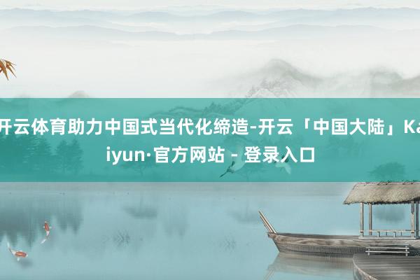 开云体育助力中国式当代化缔造-开云「中国大陆」Kaiyun·官方网站 - 登录入口