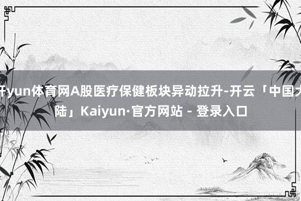开yun体育网A股医疗保健板块异动拉升-开云「中国大陆」Kaiyun·官方网站 - 登录入口