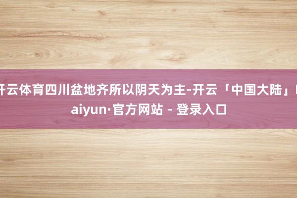 开云体育四川盆地齐所以阴天为主-开云「中国大陆」Kaiyun·官方网站 - 登录入口