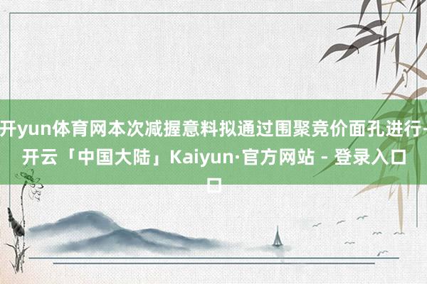 开yun体育网本次减握意料拟通过围聚竞价面孔进行-开云「中国大陆」Kaiyun·官方网站 - 登录入口