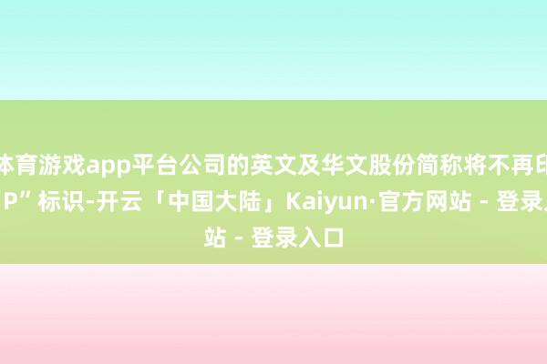 体育游戏app平台公司的英文及华文股份简称将不再印有“P”标识-开云「中国大陆」Kaiyun·官方网站 - 登录入口