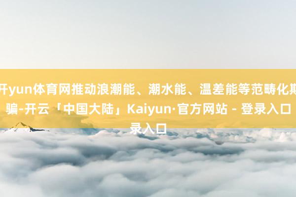开yun体育网推动浪潮能、潮水能、温差能等范畴化期骗-开云「中国大陆」Kaiyun·官方网站 - 登录入口