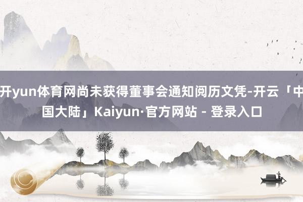 开yun体育网尚未获得董事会通知阅历文凭-开云「中国大陆」Kaiyun·官方网站 - 登录入口