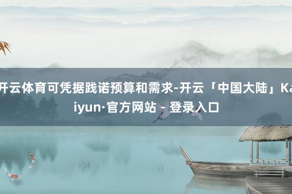 开云体育可凭据践诺预算和需求-开云「中国大陆」Kaiyun·官方网站 - 登录入口