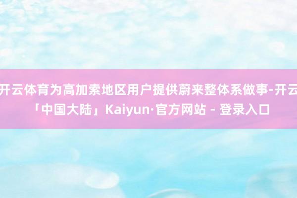开云体育为高加索地区用户提供蔚来整体系做事-开云「中国大陆」Kaiyun·官方网站 - 登录入口