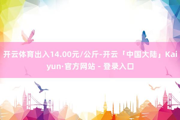 开云体育出入14.00元/公斤-开云「中国大陆」Kaiyun·官方网站 - 登录入口