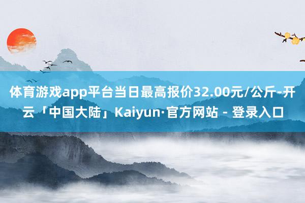 体育游戏app平台当日最高报价32.00元/公斤-开云「中国大陆」Kaiyun·官方网站 - 登录入口