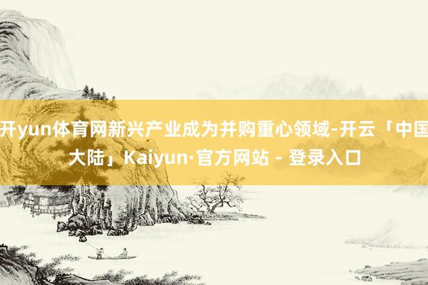 开yun体育网新兴产业成为并购重心领域-开云「中国大陆」Kaiyun·官方网站 - 登录入口
