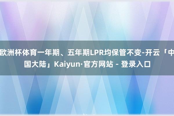 欧洲杯体育一年期、五年期LPR均保管不变-开云「中国大陆」Kaiyun·官方网站 - 登录入口