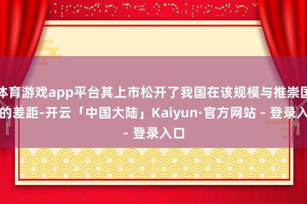 体育游戏app平台其上市松开了我国在该规模与推崇国度的差距-开云「中国大陆」Kaiyun·官方网站 - 登录入口