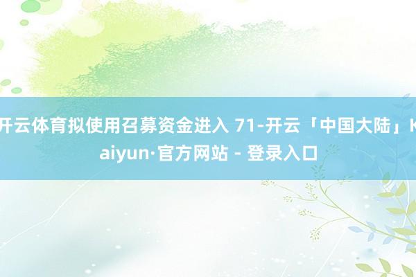 开云体育拟使用召募资金进入 71-开云「中国大陆」Kaiyun·官方网站 - 登录入口