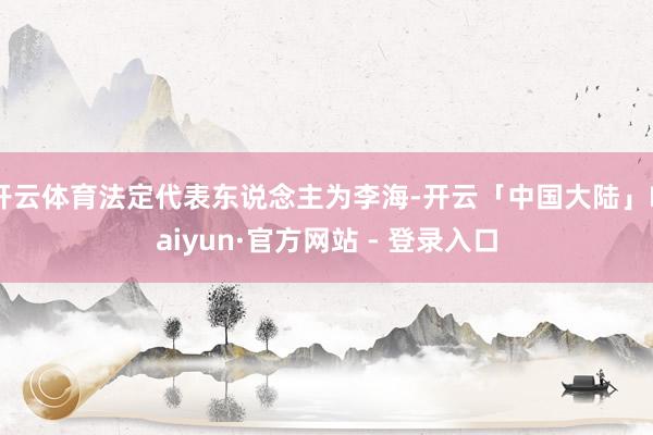 开云体育法定代表东说念主为李海-开云「中国大陆」Kaiyun·官方网站 - 登录入口