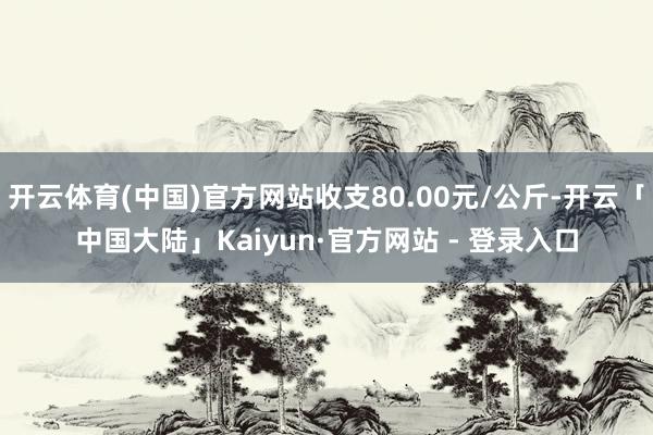 开云体育(中国)官方网站收支80.00元/公斤-开云「中国大陆」Kaiyun·官方网站 - 登录入口