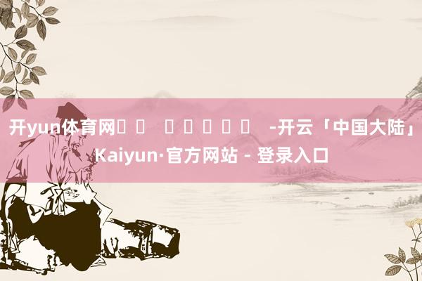 开yun体育网		  					  -开云「中国大陆」Kaiyun·官方网站 - 登录入口