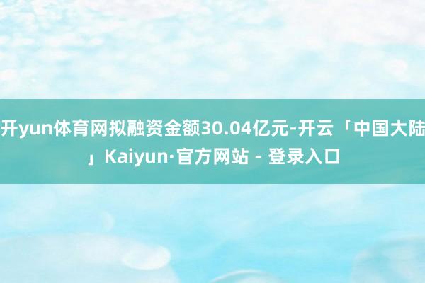 开yun体育网拟融资金额30.04亿元-开云「中国大陆」Kaiyun·官方网站 - 登录入口
