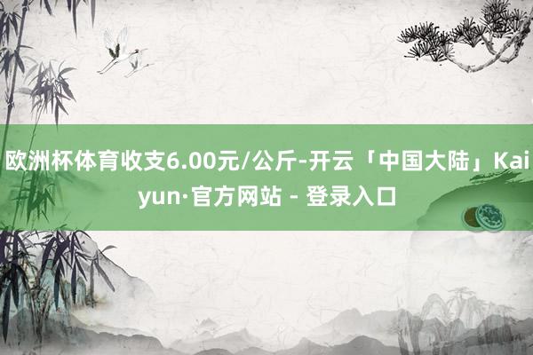 欧洲杯体育收支6.00元/公斤-开云「中国大陆」Kaiyun·官方网站 - 登录入口
