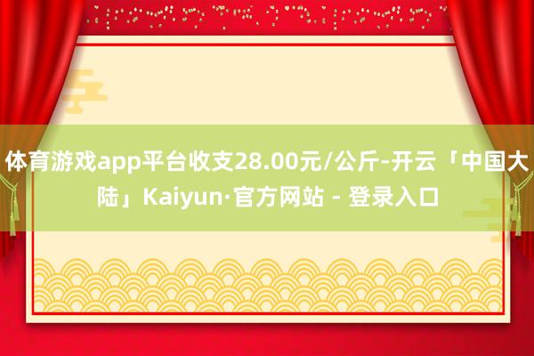 体育游戏app平台收支28.00元/公斤-开云「中国大陆」Kaiyun·官方网站 - 登录入口
