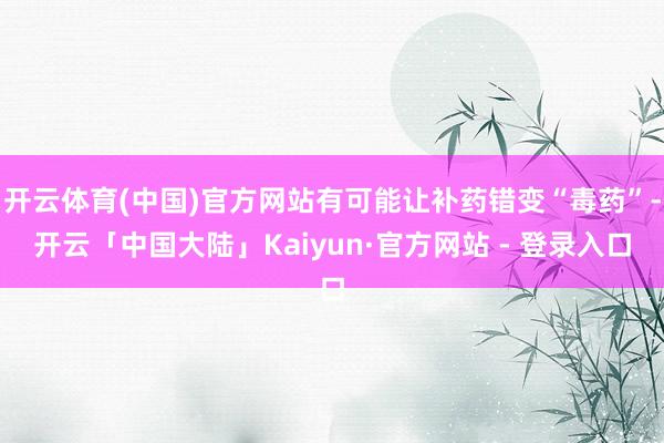 开云体育(中国)官方网站有可能让补药错变“毒药”-开云「中国大陆」Kaiyun·官方网站 - 登录入口