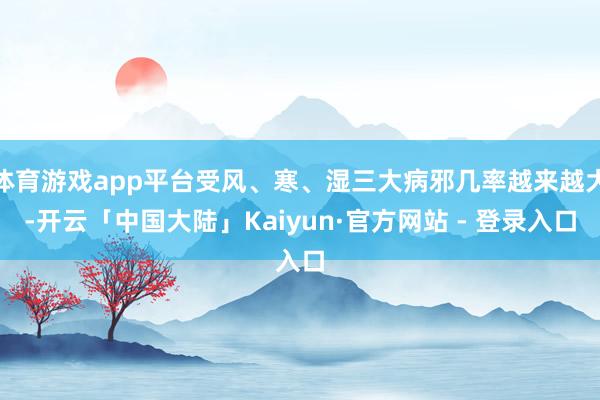体育游戏app平台受风、寒、湿三大病邪几率越来越大-开云「中国大陆」Kaiyun·官方网站 - 登录入口