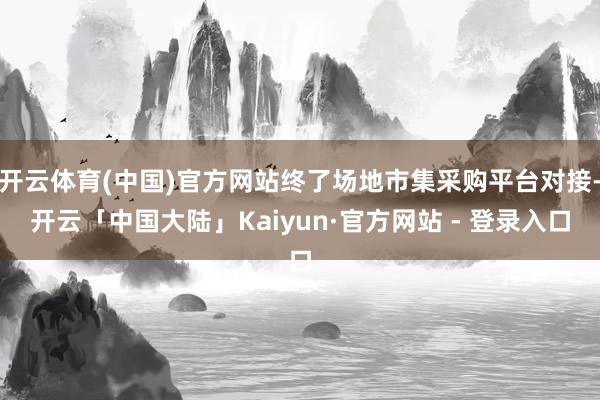 开云体育(中国)官方网站终了场地市集采购平台对接-开云「中国大陆」Kaiyun·官方网站 - 登录入口