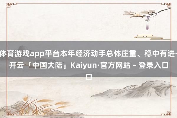 体育游戏app平台本年经济动手总体庄重、稳中有进-开云「中国大陆」Kaiyun·官方网站 - 登录入口