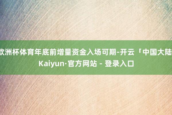 欧洲杯体育年底前增量资金入场可期-开云「中国大陆」Kaiyun·官方网站 - 登录入口