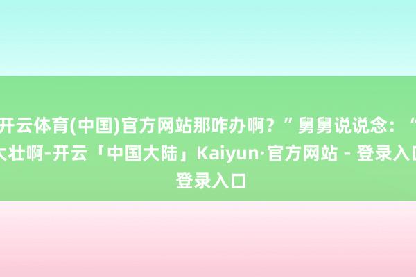 开云体育(中国)官方网站那咋办啊？”舅舅说说念：“大壮啊-开云「中国大陆」Kaiyun·官方网站 - 登录入口