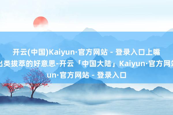 开云(中国)Kaiyun·官方网站 - 登录入口上嘴后即是一种出类拔萃的好意思-开云「中国大陆」Kaiyun·官方网站 - 登录入口
