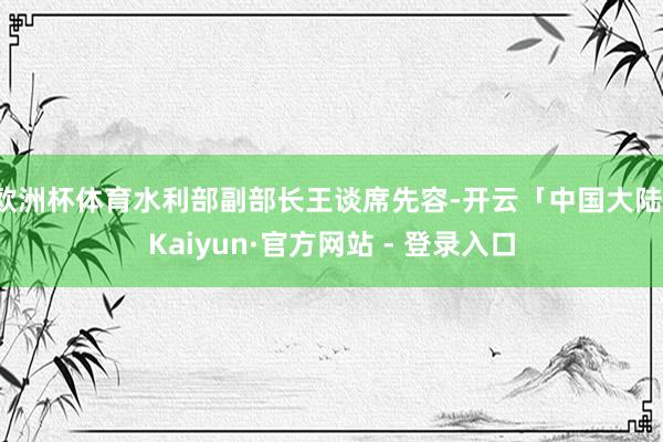 欧洲杯体育水利部副部长王谈席先容-开云「中国大陆」Kaiyun·官方网站 - 登录入口