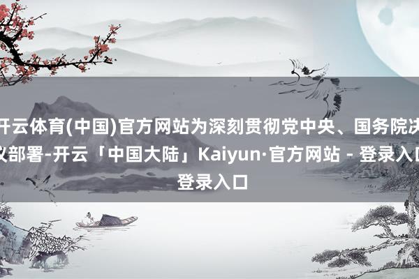 开云体育(中国)官方网站为深刻贯彻党中央、国务院决议部署-开云「中国大陆」Kaiyun·官方网站 - 登录入口