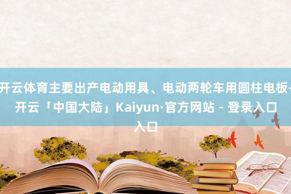 开云体育主要出产电动用具、电动两轮车用圆柱电板-开云「中国大陆」Kaiyun·官方网站 - 登录入口