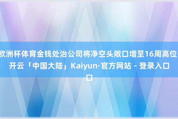 欧洲杯体育金钱处治公司将净空头敞口增至16周高位-开云「中国大陆」Kaiyun·官方网站 - 登录入口
