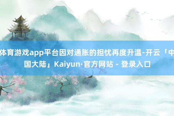 体育游戏app平台因对通胀的担忧再度升温-开云「中国大陆」Kaiyun·官方网站 - 登录入口