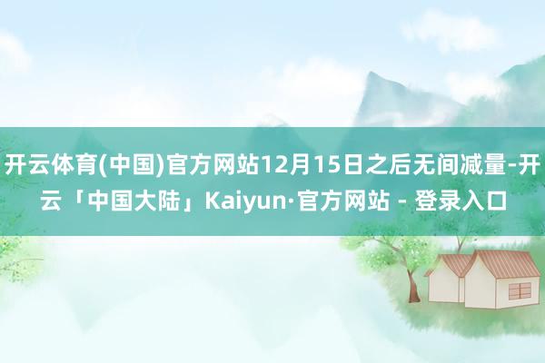 开云体育(中国)官方网站12月15日之后无间减量-开云「中国大陆」Kaiyun·官方网站 - 登录入口