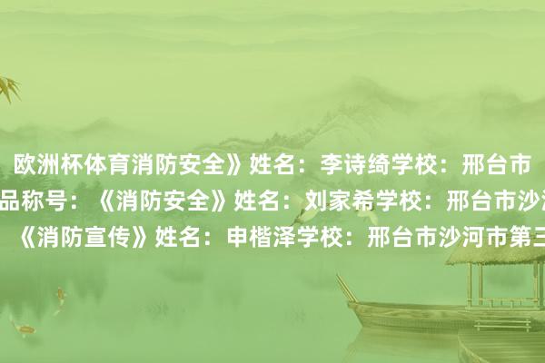 欧洲杯体育消防安全》姓名：李诗绮学校：邢台市沙河市第三十一中学作品称号：《消防安全》姓名：刘家希学校：邢台市沙河市第三小学作品称号：《消防宣传》姓名：申楷泽学校：邢台市沙河市第三小学作品称号：《消防安全》姓名：王雨鑫学校：邢台市沙河市第三十一中学作品称号：《丛林消防》姓名：贾林朵学校：邢台市沙河市第六中学小学部作品称号：《家庭失火逃生阶梯》姓名：林沂娇学校：邢台市沙河市高村中学还有许多孩子的精彩进