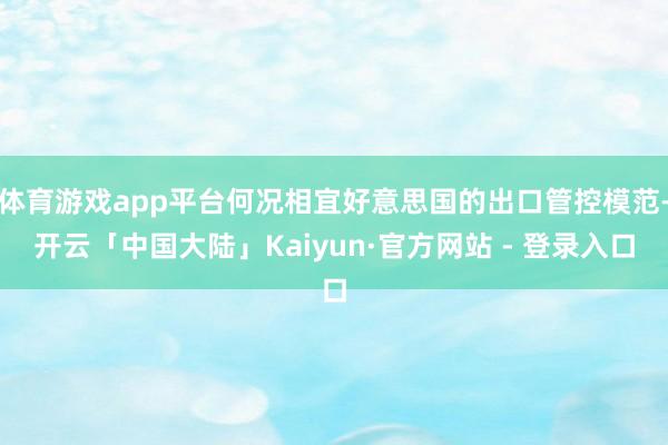 体育游戏app平台何况相宜好意思国的出口管控模范-开云「中国大陆」Kaiyun·官方网站 - 登录入口