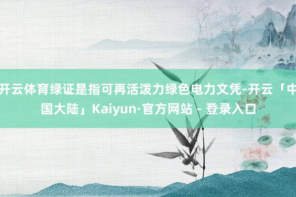 开云体育　　绿证是指可再活泼力绿色电力文凭-开云「中国大陆」Kaiyun·官方网站 - 登录入口