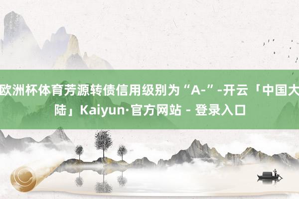 欧洲杯体育芳源转债信用级别为“A-”-开云「中国大陆」Kaiyun·官方网站 - 登录入口