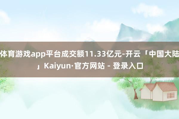 体育游戏app平台成交额11.33亿元-开云「中国大陆」Kaiyun·官方网站 - 登录入口