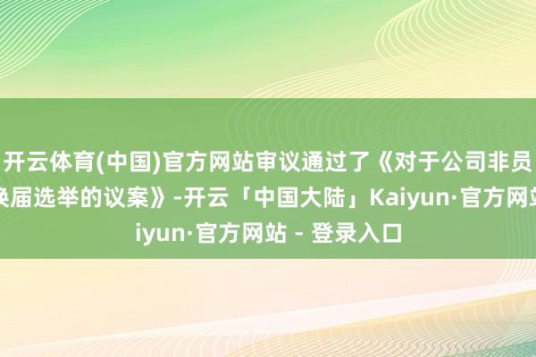 开云体育(中国)官方网站审议通过了《对于公司非员工代表监事换届选举的议案》-开云「中国大陆」Kaiyun·官方网站 - 登录入口