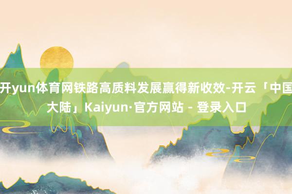 开yun体育网铁路高质料发展赢得新收效-开云「中国大陆」Kaiyun·官方网站 - 登录入口