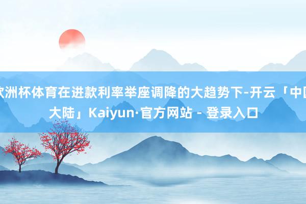 欧洲杯体育在进款利率举座调降的大趋势下-开云「中国大陆」Kaiyun·官方网站 - 登录入口