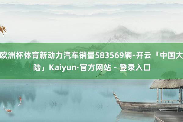 欧洲杯体育新动力汽车销量583569辆-开云「中国大陆」Kaiyun·官方网站 - 登录入口