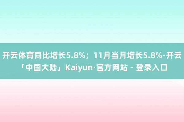开云体育同比增长5.8%；11月当月增长5.8%-开云「中国大陆」Kaiyun·官方网站 - 登录入口