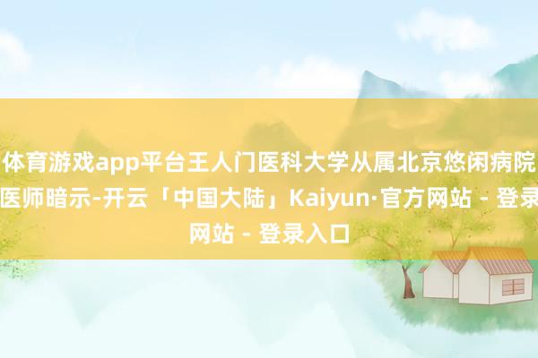 体育游戏app平台王人门医科大学从属北京悠闲病院主任医师暗示-开云「中国大陆」Kaiyun·官方网站 - 登录入口